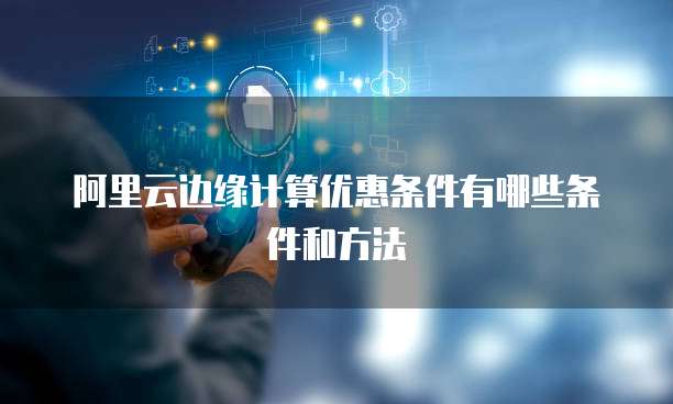 阿里云边缘计算优惠条件有哪些条件和方法