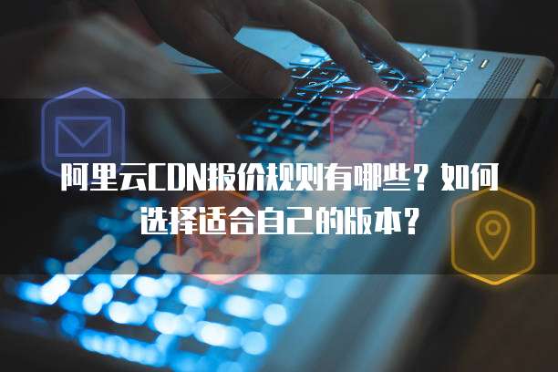 阿里云CDN报价规则有哪些?如何选择适合自己的版本?