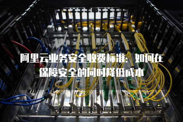 阿里云业务安全收费标准:如何在保障安全的同时降低成本