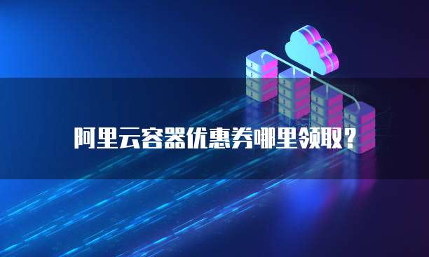 阿里云容器优惠券哪里领取?