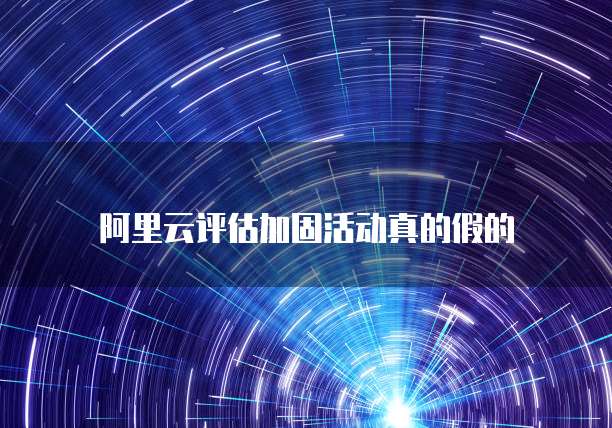 阿里云评估加固活动真的假的