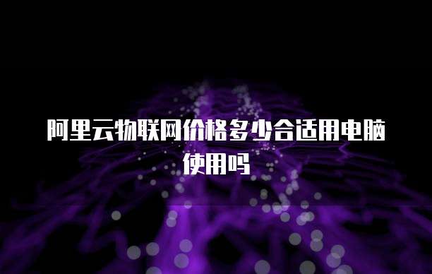 阿里云物联网价格多少合适用电脑使用吗