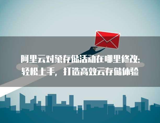 阿里云对象存储活动在哪里修改:轻松上手,打造高效云存储体验