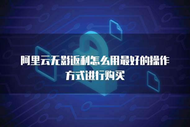 阿里云无影返利怎么用最好的操作方式进行购买