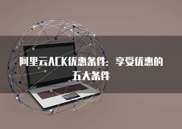 阿里云ACK优惠条件:享受优惠的五大条件