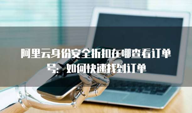 阿里云身份安全折扣在哪查看订单号:如何快速找到订单