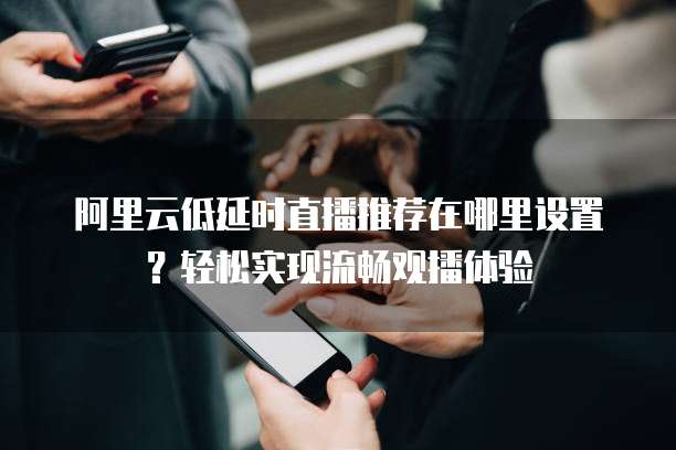 阿里云低延时直播推荐在哪里设置?轻松实现流畅观播体验