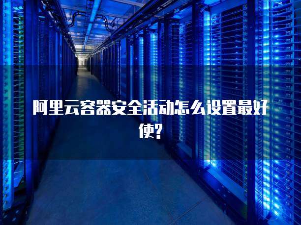 阿里云容器安全活动怎么设置最好使?