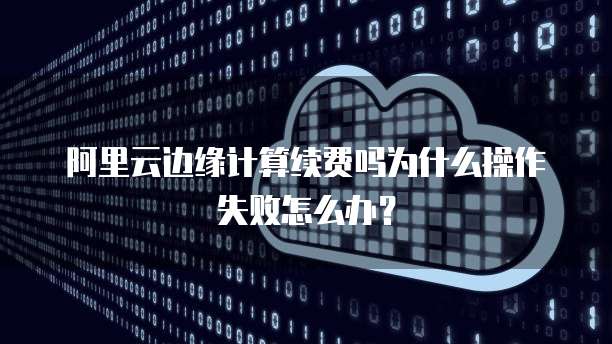 阿里云边缘计算续费吗为什么操作失败怎么办?