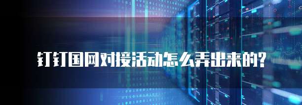 钉钉国网对接活动怎么弄出来的?