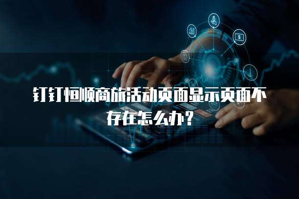 钉钉恒顺商旅活动页面显示页面不存在怎么办？