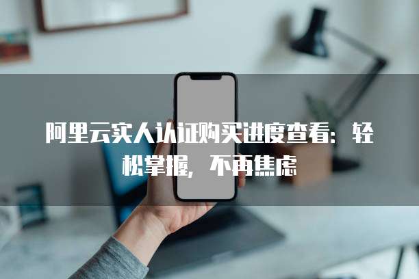 阿里云实人认证购买进度查看:轻松掌握,不再焦虑