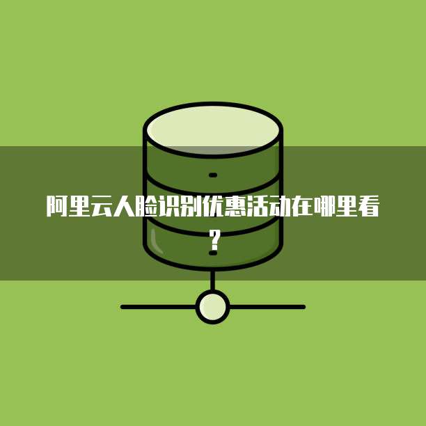 阿里云人脸识别优惠活动在哪里看?