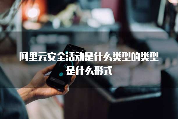 阿里云安全活动是什么类型的类型是什么形式