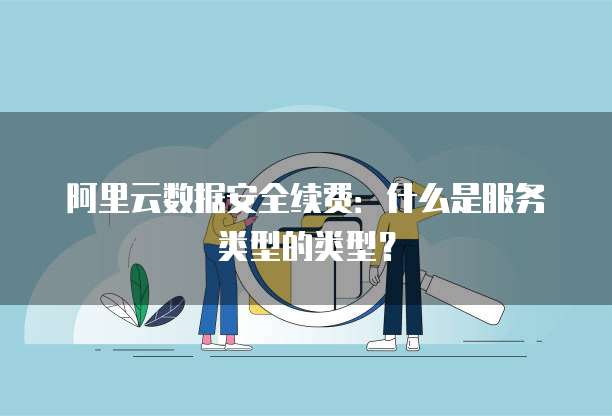 阿里云数据安全续费：什么是服务类型的类型？