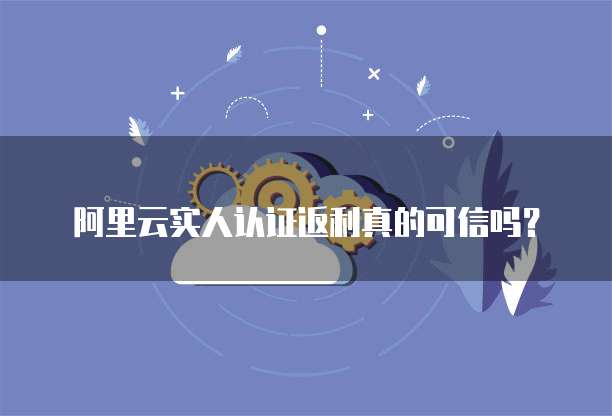 阿里云实人认证返利真的可信吗?