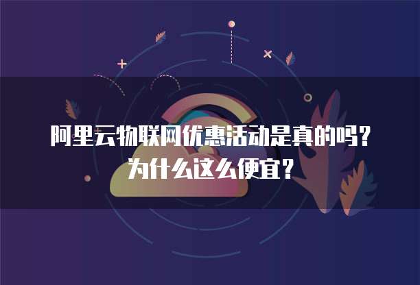 阿里云物联网优惠活动是真的吗？为什么这么便宜？