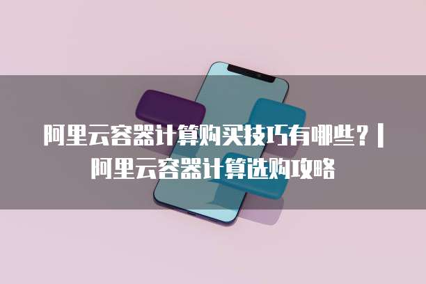 阿里云容器计算购买技巧有哪些？| 阿里云容器计算选购攻略
