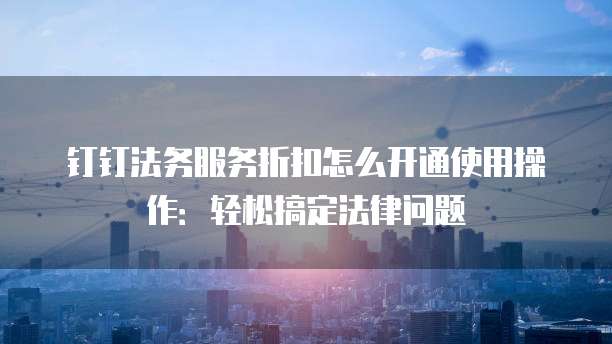 钉钉法务服务折扣怎么开通使用操作:轻松搞定法律问题