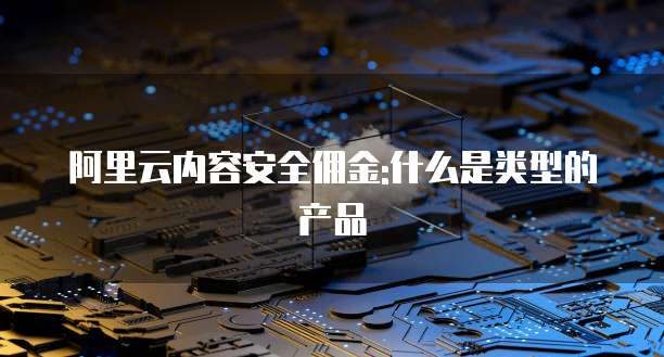 阿里云内容安全佣金:什么是类型的产品
