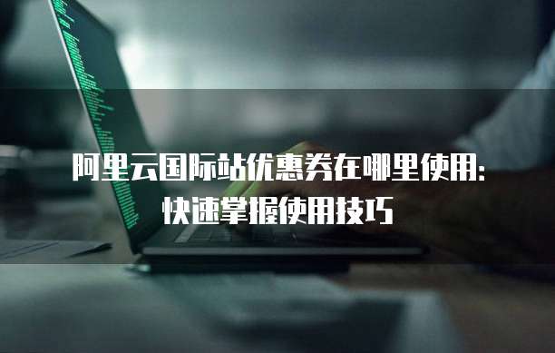 阿里云国际站优惠券在哪里使用：快速掌握使用技巧