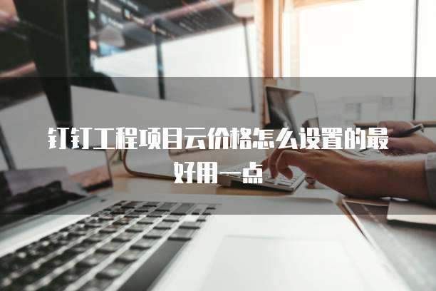 钉钉工程项目云价格怎么设置的最好用一点