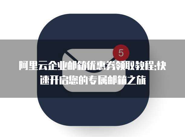 阿里云企业邮箱优惠券领取教程:快速开启您的专属邮箱之旅