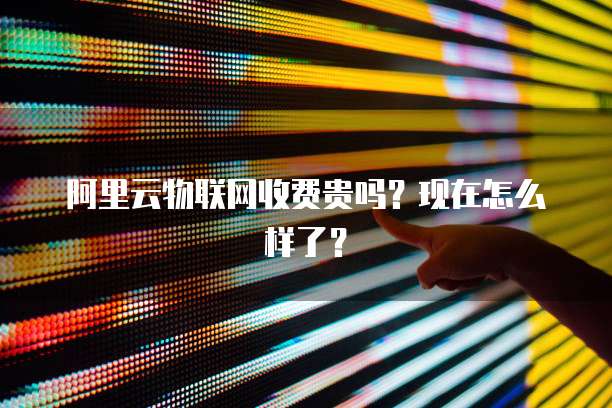 阿里云物联网收费贵吗?现在怎么样了?
