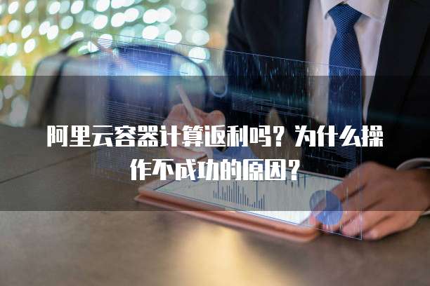 阿里云容器计算返利吗?为什么操作不成功的原因?