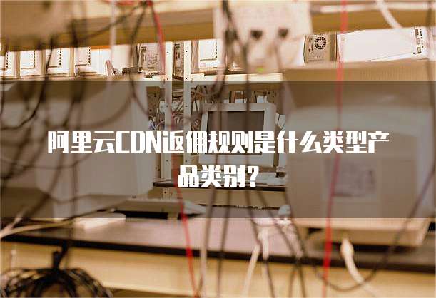 阿里云CDN返佣规则是什么类型产品类别?
