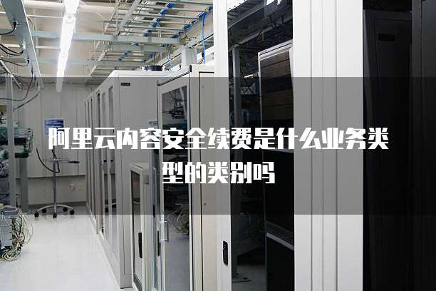 阿里云内容安全续费是什么业务类型的类别吗
