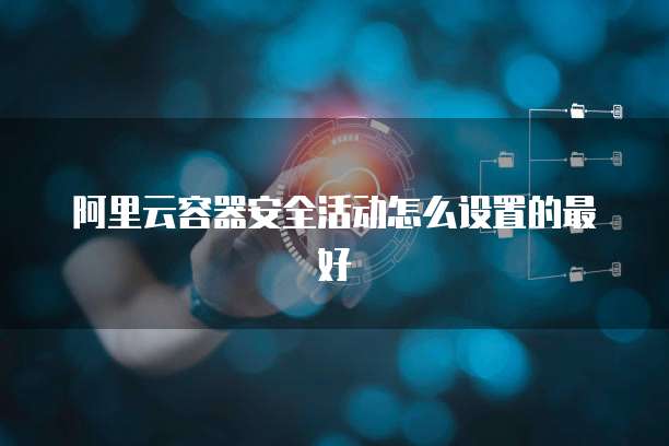 阿里云容器安全活动怎么设置的最好