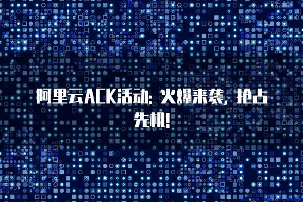 阿里云ACK活动: 火爆来袭, 抢占先机!