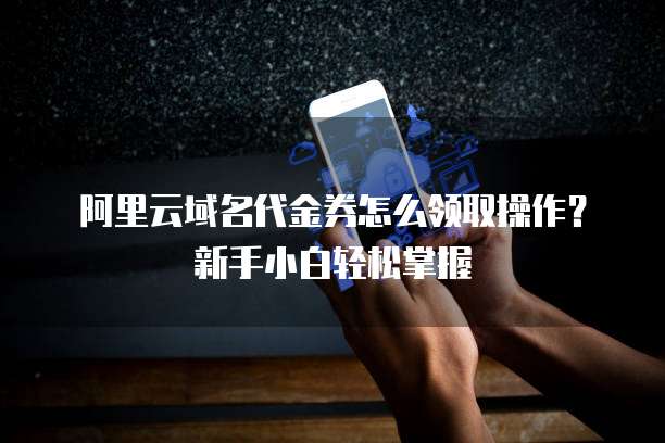 阿里云域名代金券怎么领取操作?新手小白轻松掌握