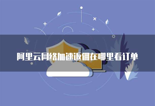 阿里云网络加速返佣在哪里看订单
