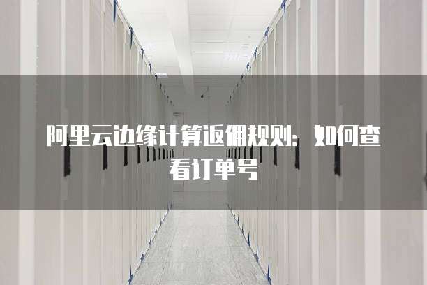 阿里云边缘计算返佣规则:如何查看订单号