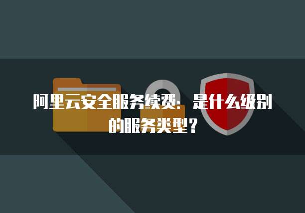 阿里云安全服务续费:是什么级别的服务类型?
