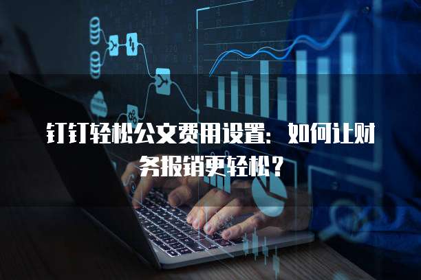 钉钉轻松公文费用设置:如何让财务报销更轻松?