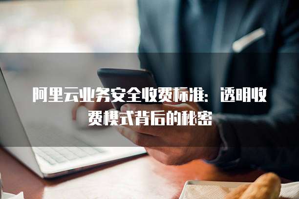 阿里云业务安全收费标准：透明收费模式背后的秘密