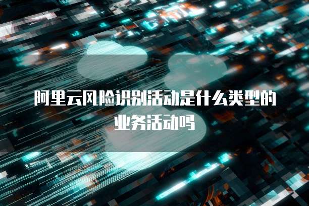 阿里云风险识别活动是什么类型的业务活动吗