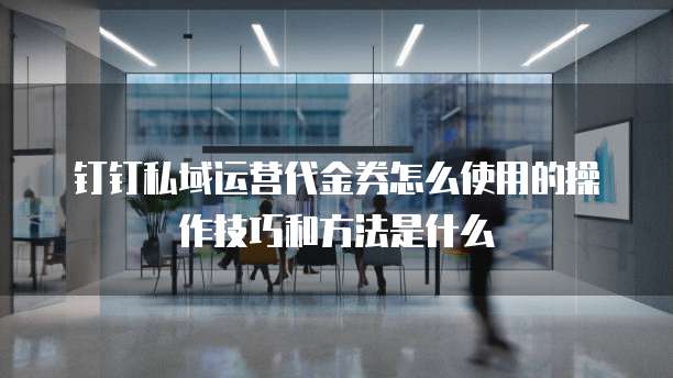 钉钉私域运营代金券怎么使用的操作技巧和方法是什么