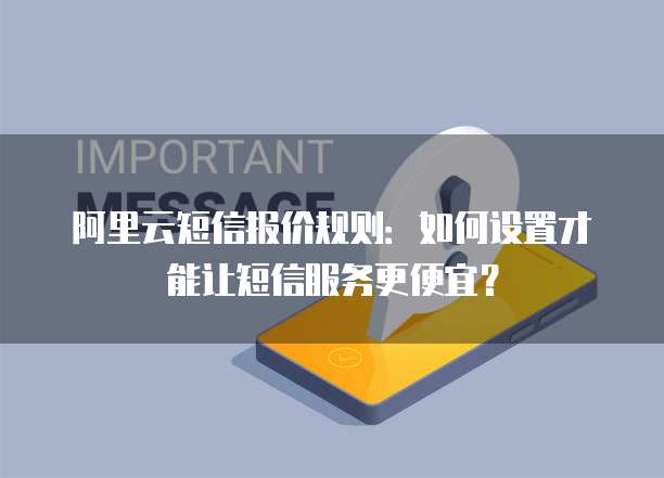 阿里云短信报价规则：如何设置才能让短信服务更便宜？