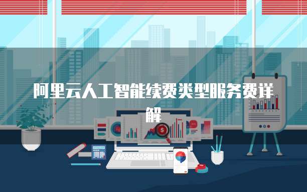 阿里云人工智能续费类型服务费详解