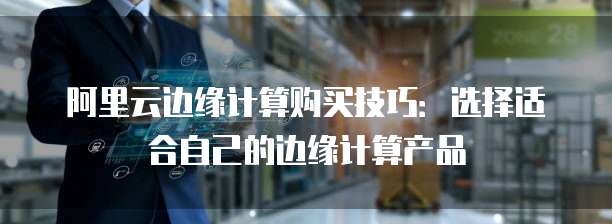 阿里云边缘计算购买技巧：选择适合自己的边缘计算产品