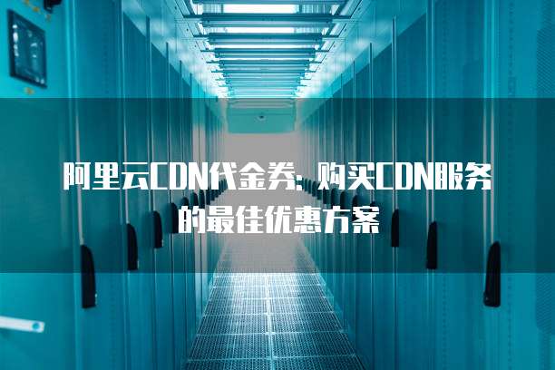 阿里云CDN代金券: 购买CDN服务的最佳优惠方案