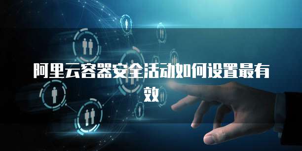阿里云容器安全活动如何设置最有效