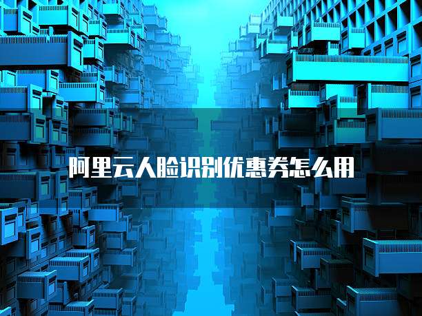 阿里云人脸识别优惠券怎么用