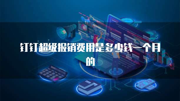 钉钉超级报销费用是多少钱一个月的