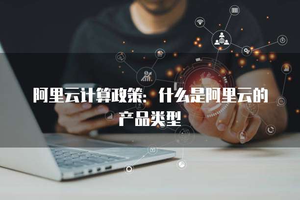 阿里云计算政策:什么是阿里云的产品类型