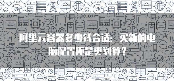 阿里云容器多少钱合适:买新的电脑配置还是更划算?